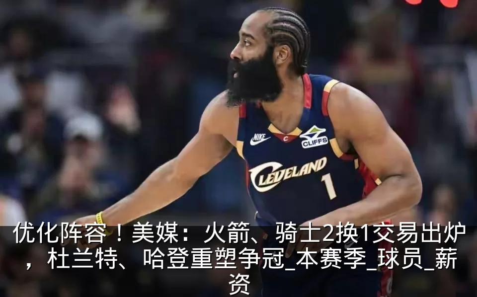 优化阵容!美媒:火箭、骑士2换1交易出炉,杜兰特、哈登重塑争冠_本赛季_球员_薪资