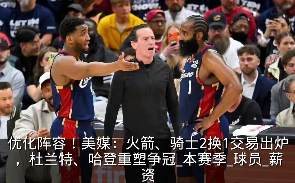 优化阵容!美媒:火箭、骑士2换1交易出炉,杜兰特、哈登重塑争冠_本赛季_球员_薪资
