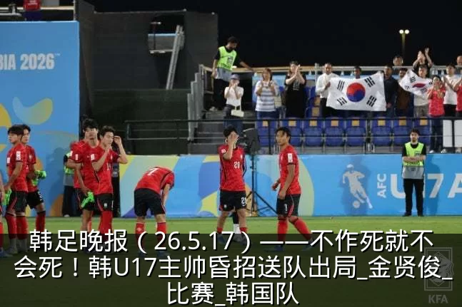 韩足晚报(26.5.17)——不作死就不会死!韩U17主帅昏招送队出局_金贤俊_比赛_韩国队