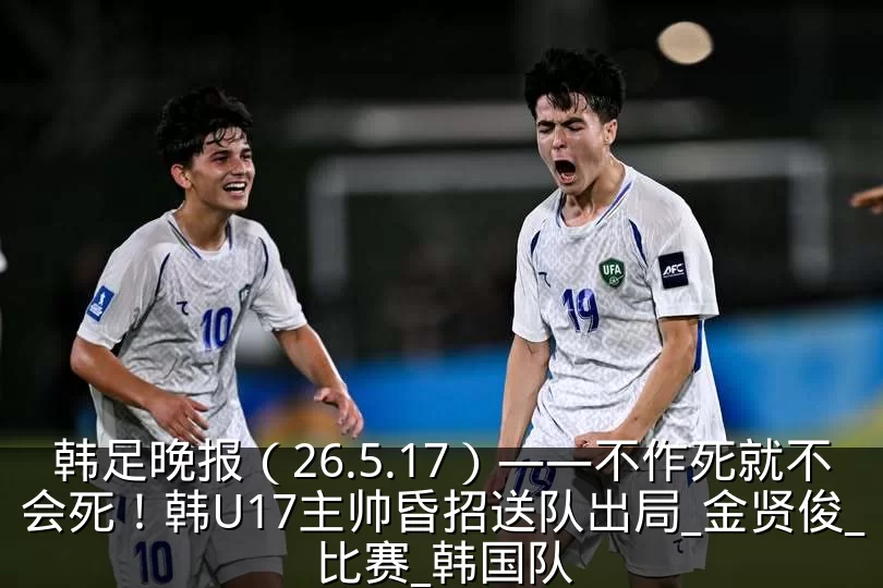 韩足晚报(26.5.17)——不作死就不会死!韩U17主帅昏招送队出局_金贤俊_比赛_韩国队